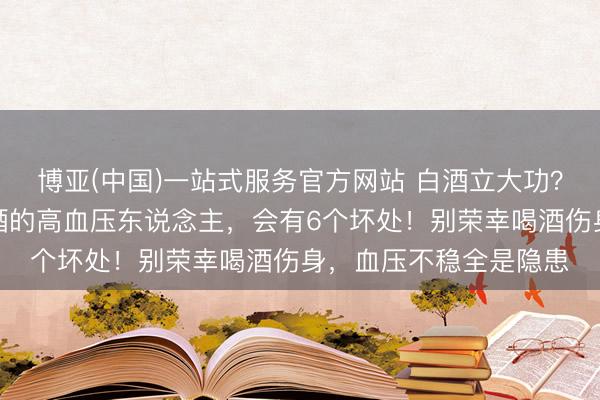 博亚(中国)一站式服务官方网站 白酒立大功？持续发现：时时喝白酒的高血压东说念主，会有6个坏处！别荣幸喝酒伤身，血压不稳全是隐患