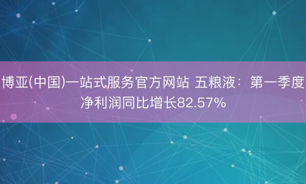 博亚(中国)一站式服务官方网站 五粮液：第一季度净利润同比增长82.57%