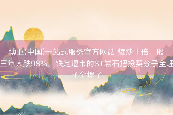 博亚(中国)一站式服务官方网站 爆炒十倍、股价三年大跌98%,铁定退市的ST岩石把投契分子全埋了