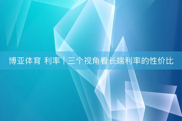 博亚体育 利率 | 三个视角看长端利率的性价比