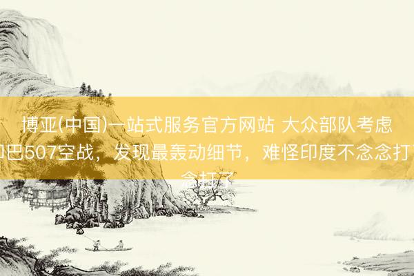 博亚(中国)一站式服务官方网站 大众部队考虑印巴507空战，发现最轰动细节，难怪印度不念念打了