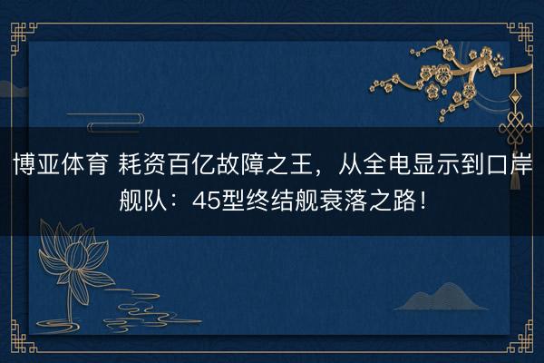 博亚体育 耗资百亿故障之王，从全电显示到口岸舰队：45型终结舰衰落之路！