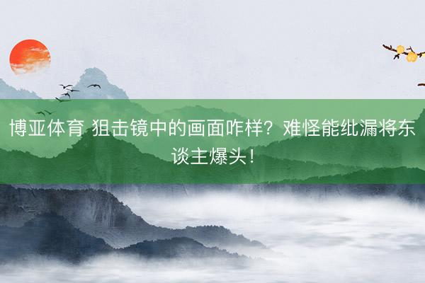 博亚体育 狙击镜中的画面咋样？难怪能纰漏将东谈主爆头！
