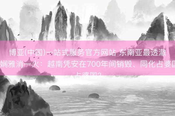 博亚(中国)一站式服务官方网站 东南亚最透澈的娴雅消一火：越南凭安在700年间销毁、同化占婆国？