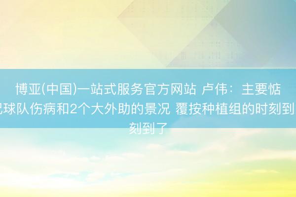 博亚(中国)一站式服务官方网站 卢伟：主要惦记球队伤病和2个大外助的景况 覆按种植组的时刻到了