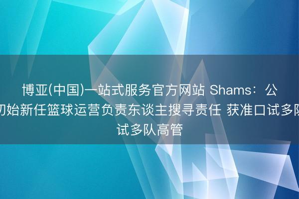 博亚(中国)一站式服务官方网站 Shams：公牛已初始新任篮球运营负责东谈主搜寻责任 获准口试多队高管