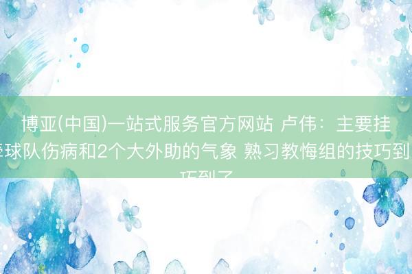 博亚(中国)一站式服务官方网站 卢伟：主要挂牵球队伤病和2个大外助的气象 熟习教悔组的技巧到了