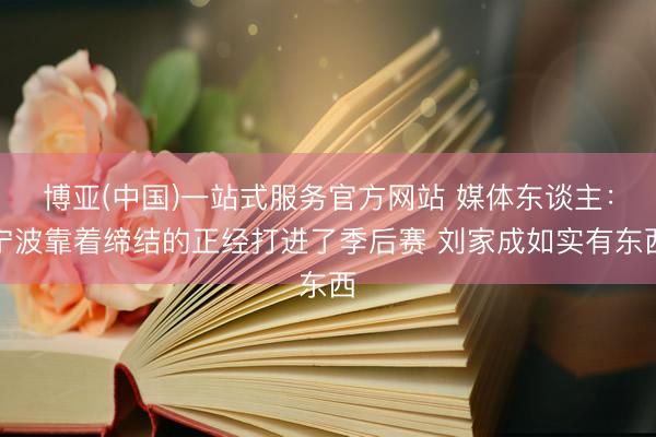 博亚(中国)一站式服务官方网站 媒体东谈主：宁波靠着缔结的正经打进了季后赛 刘家成如实有东西