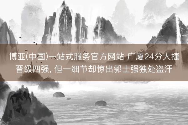 博亚(中国)一站式服务官方网站 广厦24分大捷晋级四强， 但一细节却惊出郭士强独处盗汗
