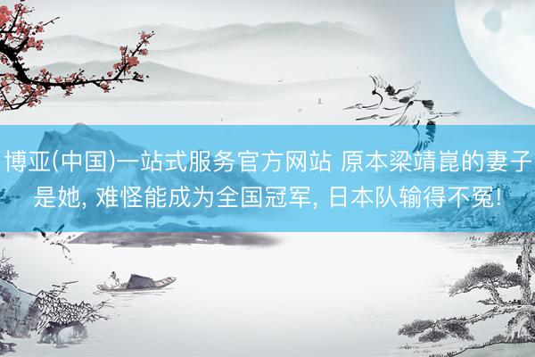 博亚(中国)一站式服务官方网站 原本梁靖崑的妻子是她， 难怪能成为全国冠军， 日本队输得不冤!