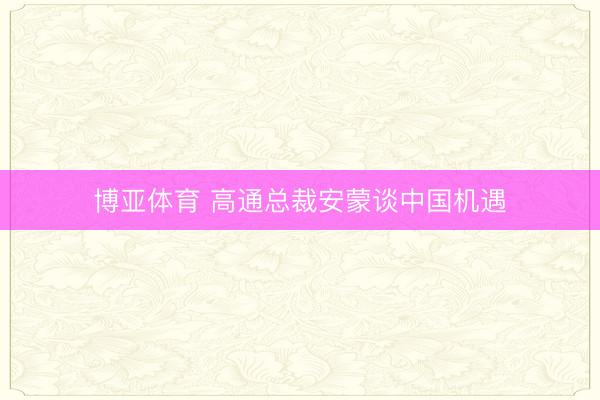 博亚体育 高通总裁安蒙谈中国机遇