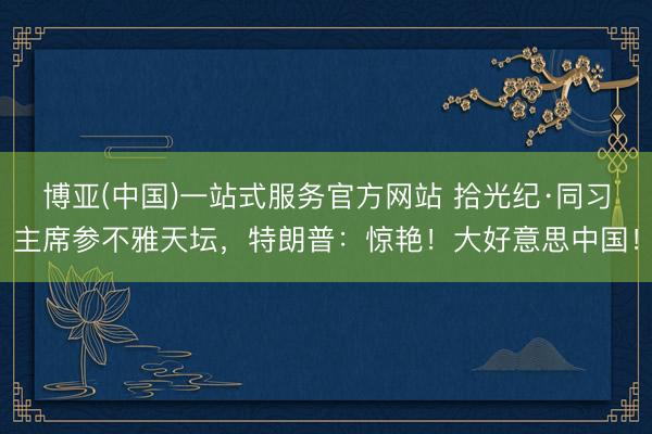 博亚(中国)一站式服务官方网站 拾光纪·同习主席参不雅天坛，特朗普：惊艳！大好意思中国！