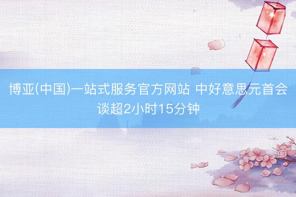 博亚(中国)一站式服务官方网站 中好意思元首会谈超2小时15分钟