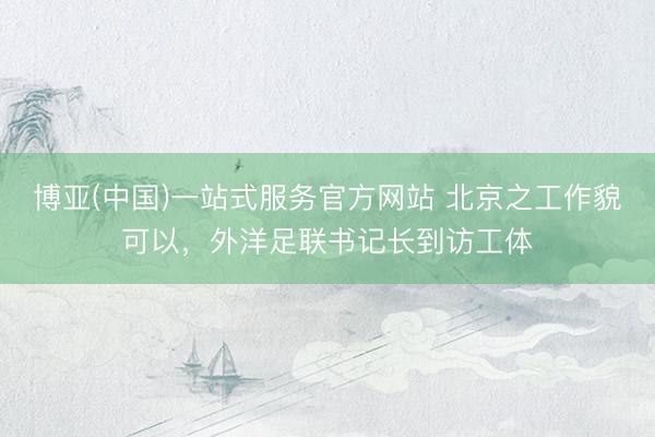 博亚(中国)一站式服务官方网站 北京之工作貌可以,外洋足联书记长到访工体