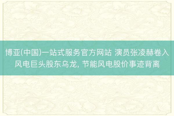 博亚(中国)一站式服务官方网站 演员张凌赫卷入风电巨头股东乌龙， 节能风电股价事迹背离