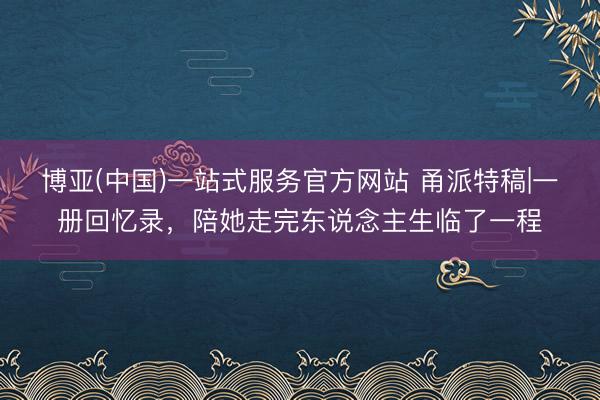 博亚(中国)一站式服务官方网站 甬派特稿|一册回忆录，陪她走完东说念主生临了一程