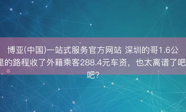博亚(中国)一站式服务官方网站 深圳的哥1.6公里的路程收了外籍乘客288.4元车资，也太离谱了吧？