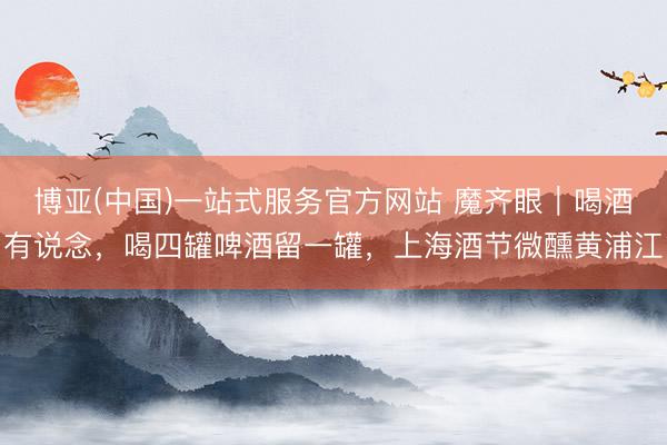 博亚(中国)一站式服务官方网站 魔齐眼｜喝酒有说念，喝四罐啤酒留一罐，上海酒节微醺黄浦江
