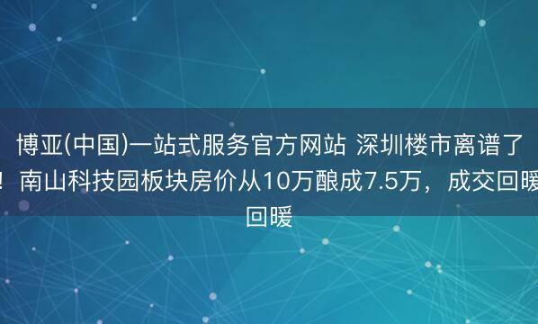 博亚(中国)一站式服务官方网站 深圳楼市离谱了！南山科技园板块房价从10万酿成7.5万，成交回暖