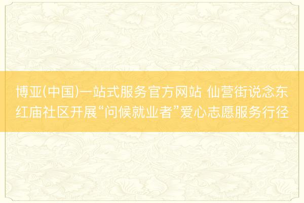 博亚(中国)一站式服务官方网站 仙营街说念东红庙社区开展“问候就业者”爱心志愿服务行径