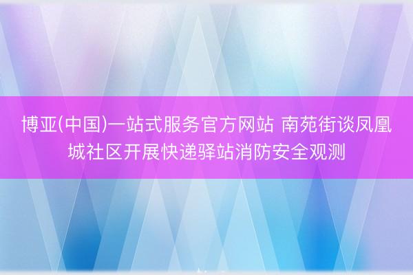 博亚(中国)一站式服务官方网站 南苑街谈凤凰城社区开展快递驿站消防安全观测