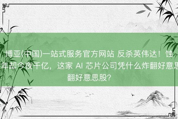 博亚(中国)一站式服务官方网站 反杀英伟达！蚀本多年却今夜千亿，这家 AI 芯片公司凭什么炸翻好意思股？
