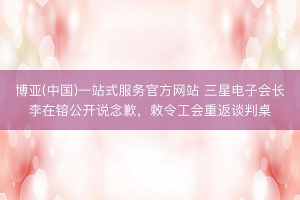 博亚(中国)一站式服务官方网站 三星电子会长李在镕公开说念歉，敕令工会重返谈判桌