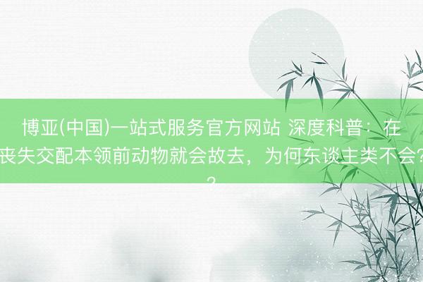 博亚(中国)一站式服务官方网站 深度科普：在丧失交配本领前动物就会故去，为何东谈主类不会？