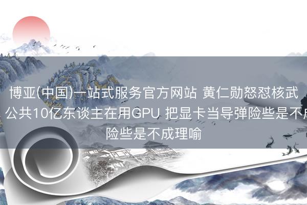 博亚(中国)一站式服务官方网站 黄仁勋怒怼核武比方：公共10亿东谈主在用GPU 把显卡当导弹险些是不成理喻