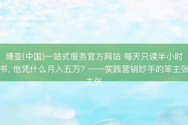 博亚(中国)一站式服务官方网站 每天只读半小时书， 他凭什么月入五万? ——实践营销妙手的笨主张