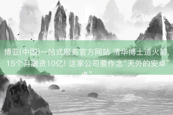 博亚(中国)一站式服务官方网站 清华博士造火箭， 15个月融资10亿! 这家公司要作念“天外的安卓”