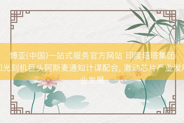 博亚(中国)一站式服务官方网站 印度塔塔集团和光刻机巨头阿斯麦通知计谋配合， 激动芯片产业发展