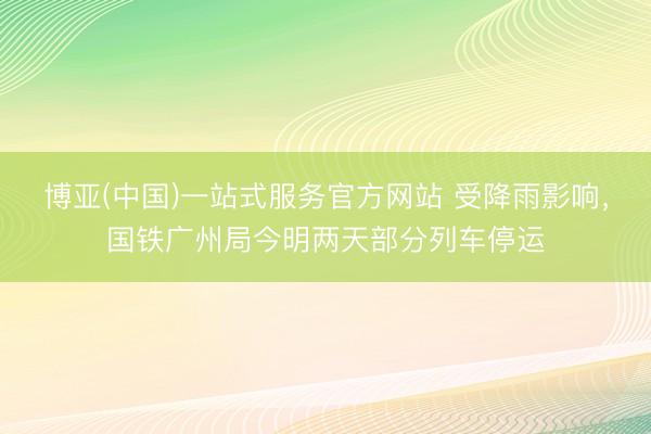 博亚(中国)一站式服务官方网站 受降雨影响，国铁广州局今明两天部分列车停运
