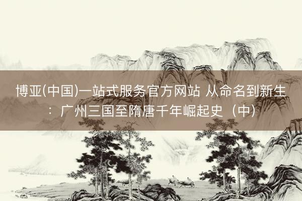 博亚(中国)一站式服务官方网站 从命名到新生:广州三国至隋唐千年崛起史(中)