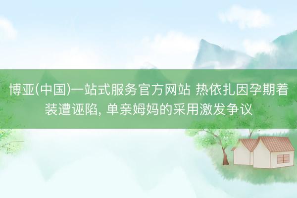 博亚(中国)一站式服务官方网站 热依扎因孕期着装遭诬陷， 单亲姆妈的采用激发争议