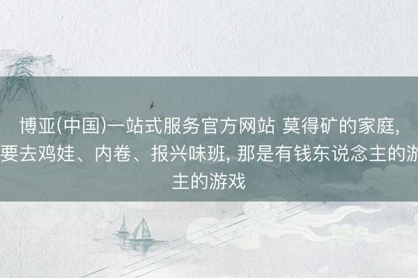 博亚(中国)一站式服务官方网站 莫得矿的家庭, 不要去鸡娃、内卷、报兴味班, 那是有钱东说念主的游戏