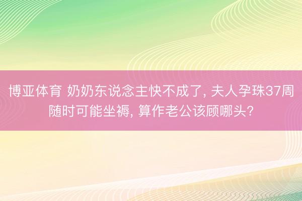 博亚体育 奶奶东说念主快不成了， 夫人孕珠37周随时可能坐褥， 算作老公该顾哪头?