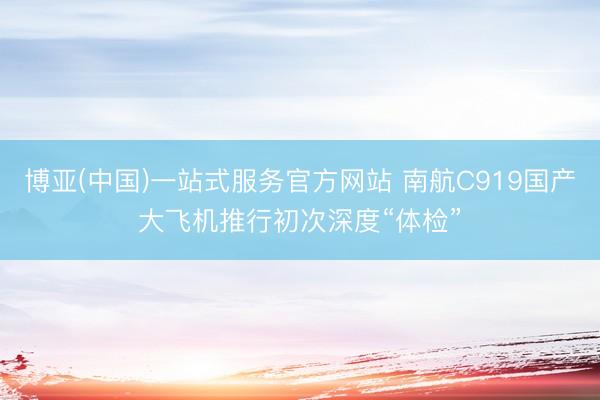 博亚(中国)一站式服务官方网站 南航C919国产大飞机推行初次深度“体检”