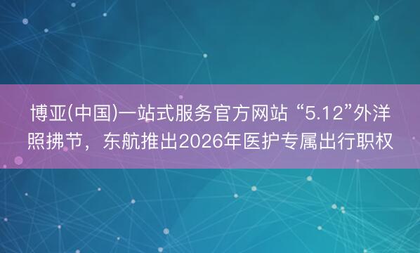 博亚(中国)一站式服务官方网站 “5.12”外洋照拂节，东航推出2026年医护专属出行职权