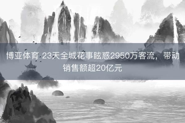 博亚体育 23天全城花事眩惑2950万客流，带动销售额超20亿元