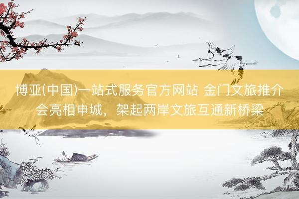 博亚(中国)一站式服务官方网站 金门文旅推介会亮相申城，架起两岸文旅互通新桥梁