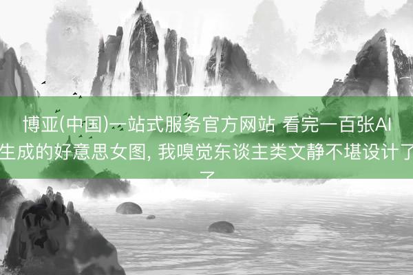 博亚(中国)一站式服务官方网站 看完一百张AI生成的好意思女图， 我嗅觉东谈主类文静不堪设计了