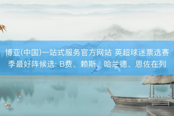 博亚(中国)一站式服务官方网站 英超球迷票选赛季最好阵候选: B费、赖斯、哈兰德、恩佐在列