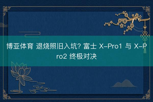 博亚体育 退烧照旧入坑? 富士 X-Pro1 与 X-Pro2 终极对决