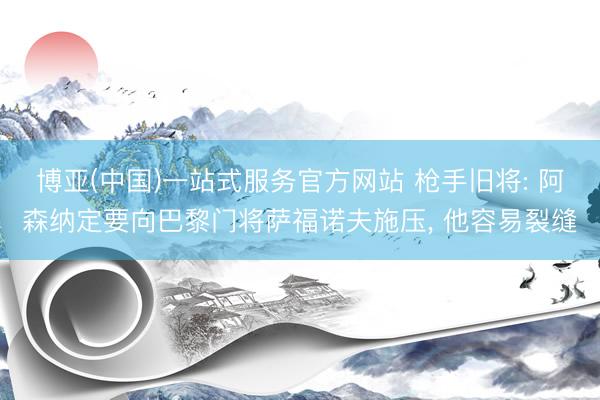 博亚(中国)一站式服务官方网站 枪手旧将: 阿森纳定要向巴黎门将萨福诺夫施压， 他容易裂缝