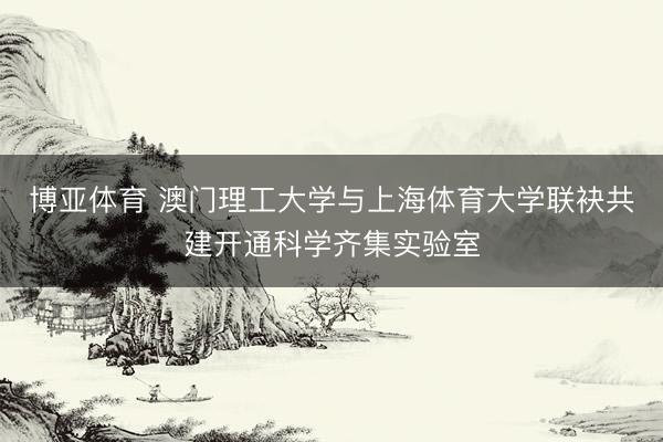 博亚体育 澳门理工大学与上海体育大学联袂共建开通科学齐集实验室
