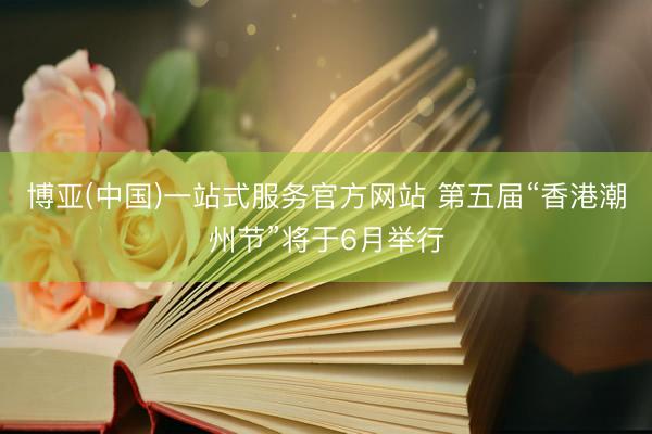博亚(中国)一站式服务官方网站 第五届“香港潮州节”将于6月举行
