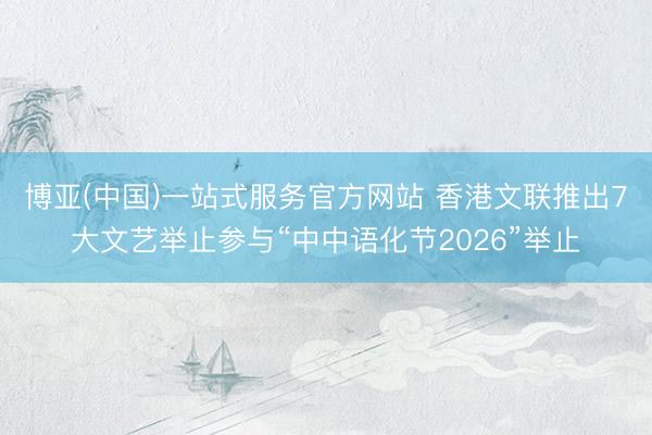 博亚(中国)一站式服务官方网站 香港文联推出7大文艺举止参与“中中语化节2026”举止