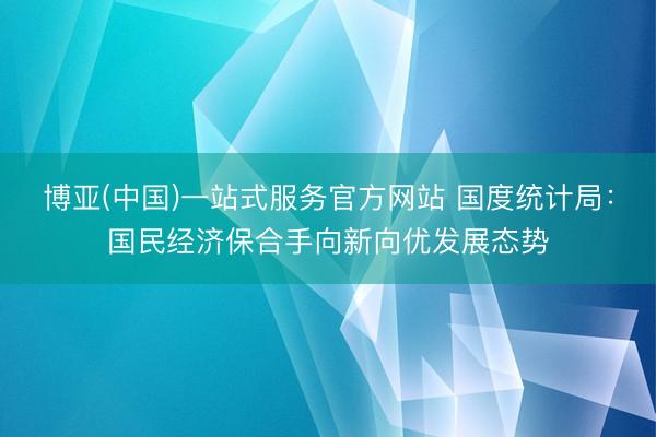 博亚(中国)一站式服务官方网站 国度统计局：国民经济保合手向新向优发展态势