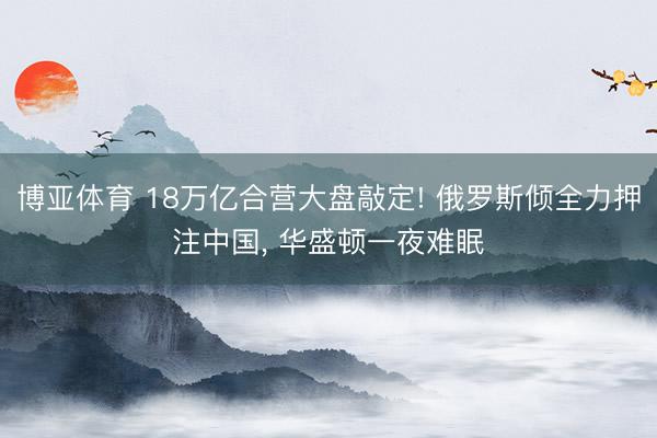 博亚体育 18万亿合营大盘敲定! 俄罗斯倾全力押注中国， 华盛顿一夜难眠